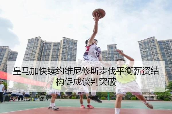 皇马加快续约维尼修斯步伐平衡薪资结构促成谈判突破